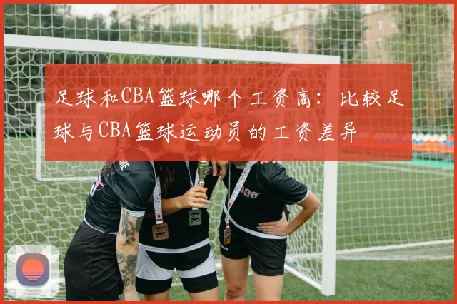 足球和CBA篮球哪个工资高:比较足球与CBA篮球运动员的工资差异