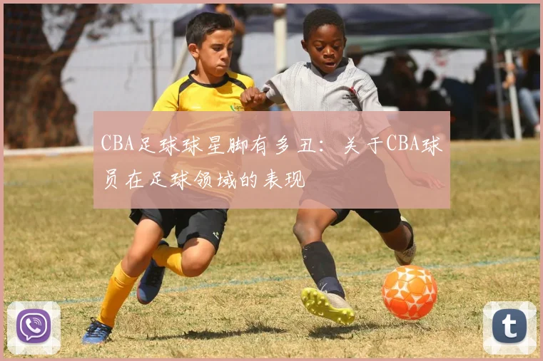 CBA足球球星脚有多丑:关于CBA球员在足球领域的表现