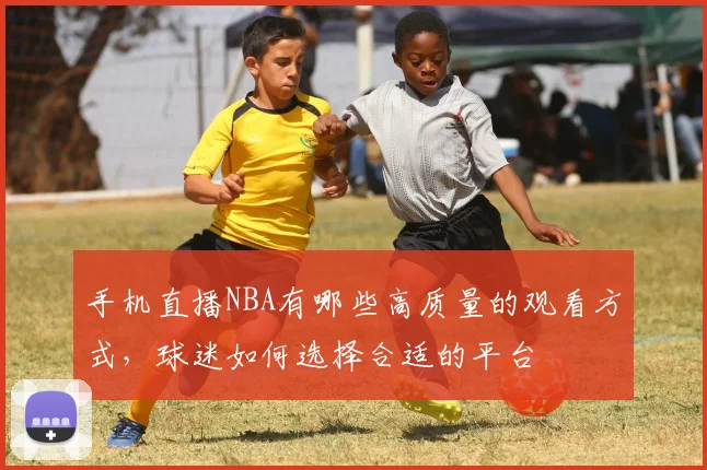 手机直播NBA有哪些高质量的观看方式，球迷如何选择合适的平台